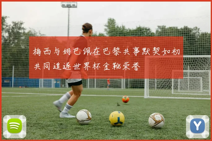梅西与姆巴佩在巴黎共事默契如初共同追逐世界杯金靴荣誉