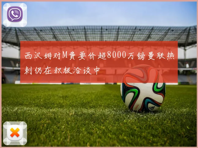 西汉姆对M费要价超8000万镑曼联热刺仍在积极洽谈中